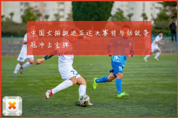 中国女排挺进亚运决赛将与劲敌争冠冲击金牌