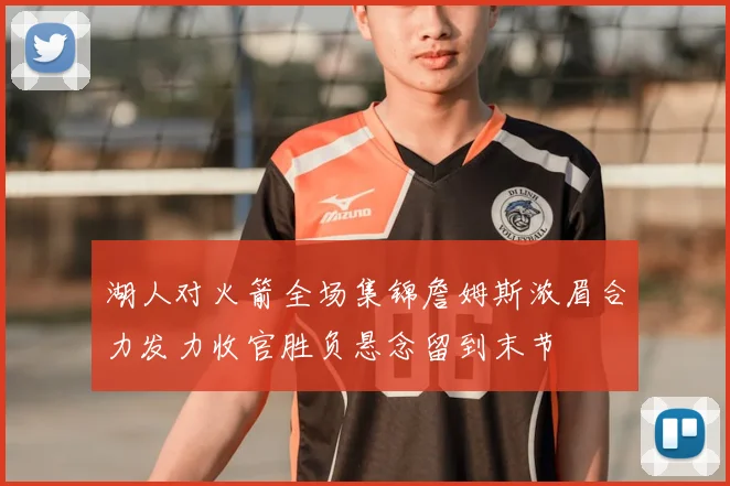 湖人对火箭全场集锦詹姆斯浓眉合力发力收官胜负悬念留到末节