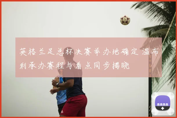 英格兰足总杯决赛举办地确定 温布利承办赛程与看点同步揭晓