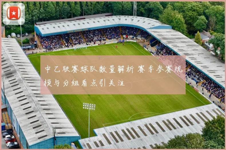 中乙联赛球队数量解析 赛季参赛规模与分组看点引关注