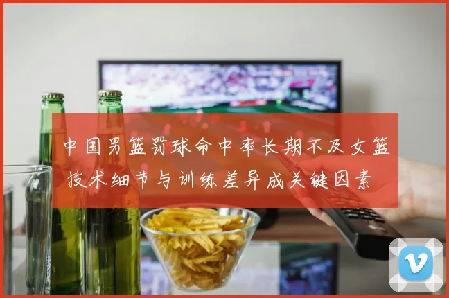 中国男篮罚球命中率长期不及女篮 技术细节与训练差异成关键因素