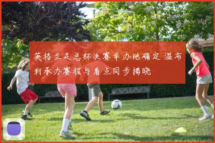 英格兰足总杯决赛举办地确定 温布利承办赛程与看点同步揭晓