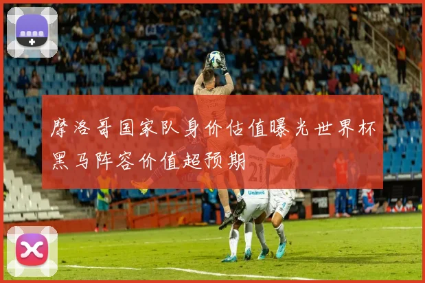 摩洛哥国家队身价估值曝光世界杯黑马阵容价值超预期