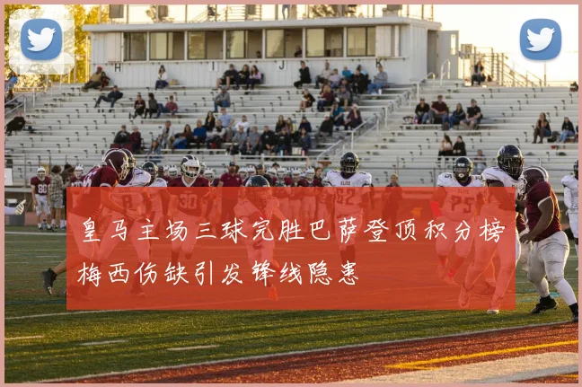 皇马主场三球完胜巴萨登顶积分榜梅西伤缺引发锋线隐患