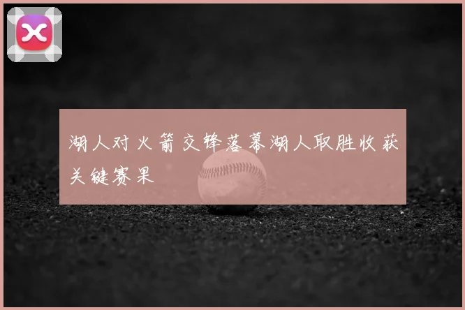 湖人对火箭交锋落幕湖人取胜收获关键赛果