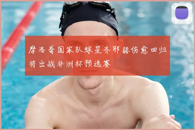 摩洛哥国家队球星齐耶赫伤愈回归将出战非洲杯预选赛