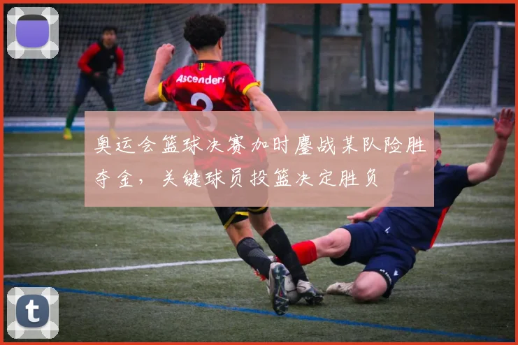 奥运会篮球决赛加时鏖战某队险胜夺金，关键球员投篮决定胜负