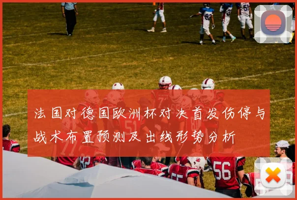 法国对德国欧洲杯对决首发伤停与战术布置预测及出线形势分析