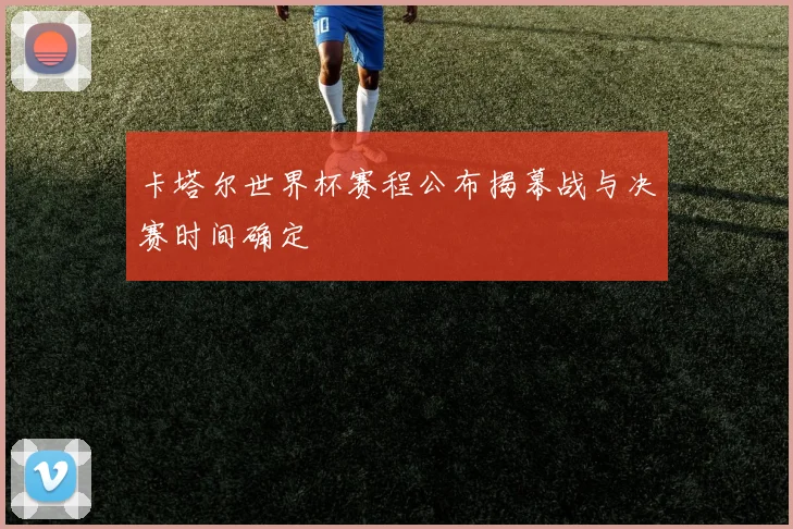 卡塔尔世界杯赛程公布揭幕战与决赛时间确定