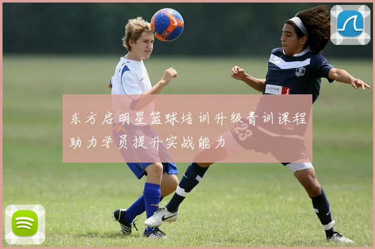 东方启明星篮球培训升级青训课程助力学员提升实战能力