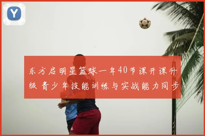 东方启明星篮球一年40节课开课升级 青少年技能训练与实战能力同步提升