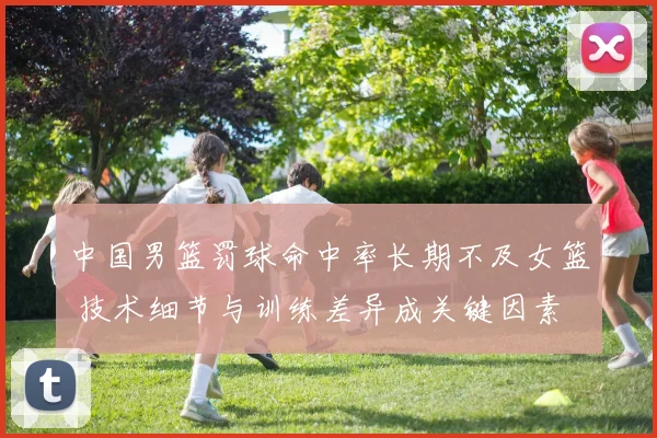 中国男篮罚球命中率长期不及女篮 技术细节与训练差异成关键因素