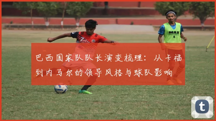 巴西国家队队长演变梳理：从卡福到内马尔的领导风格与球队影响