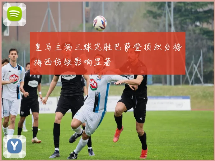 皇马主场三球完胜巴萨登顶积分榜梅西伤缺影响显著