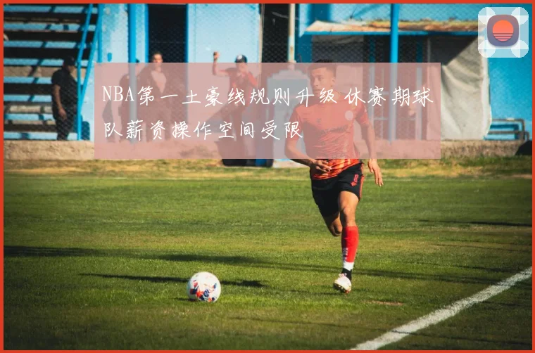 NBA第一土豪线规则升级 休赛期球队薪资操作空间受限