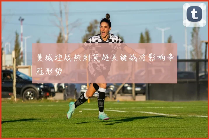 曼城迎战热刺英超关键战将影响争冠形势