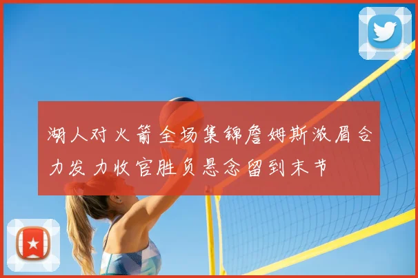 湖人对火箭全场集锦詹姆斯浓眉合力发力收官胜负悬念留到末节