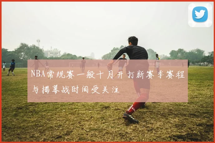 NBA常规赛一般十月开打新赛季赛程与揭幕战时间受关注