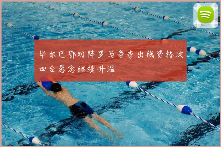 毕尔巴鄂对阵罗马争夺出线资格次回合悬念继续升温