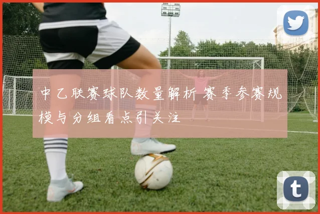 中乙联赛球队数量解析 赛季参赛规模与分组看点引关注