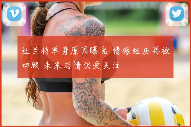 杜兰特单身原因曝光 情感经历再被回顾 未来恋情仍受关注