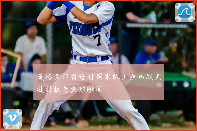 英格兰门将哈特国家队生涯回顾关键扑救与失球瞬间