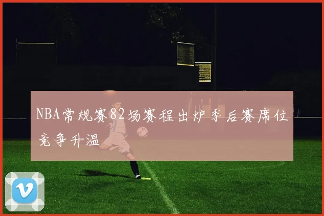 NBA常规赛82场赛程出炉季后赛席位竞争升温