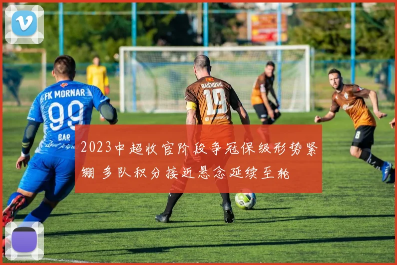 2023中超收官阶段争冠保级形势紧绷 多队积分接近悬念延续至轮