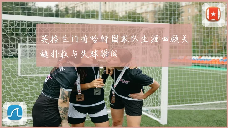 英格兰门将哈特国家队生涯回顾关键扑救与失球瞬间