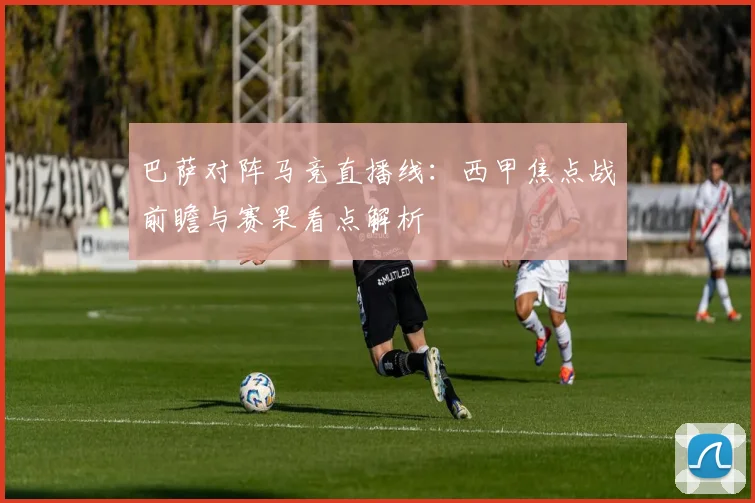 巴萨对阵马竞直播线：西甲焦点战前瞻与赛果看点解析