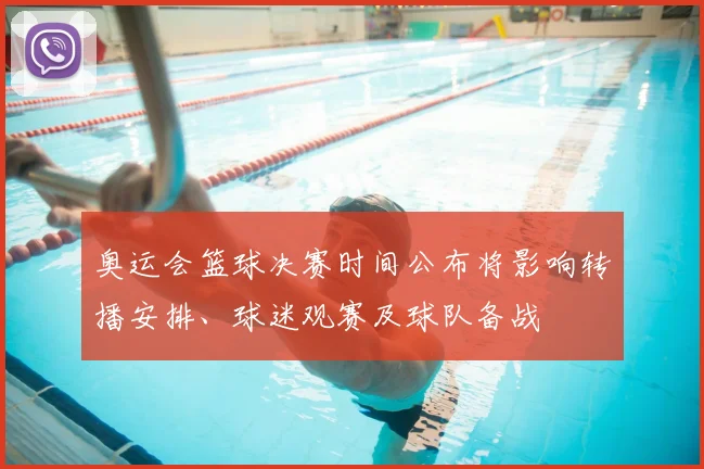 奥运会篮球决赛时间公布将影响转播安排、球迷观赛及球队备战