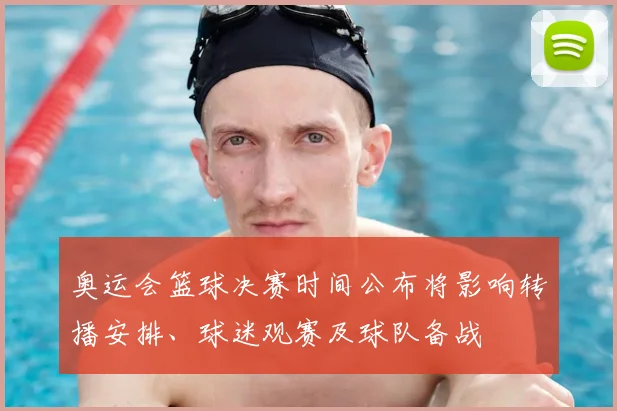 奥运会篮球决赛时间公布将影响转播安排、球迷观赛及球队备战