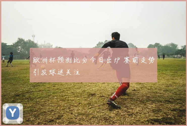 欧洲杯预测比分今日出炉 赛前走势引发球迷关注