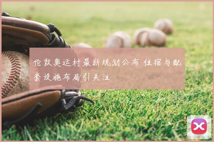 伦敦奥运村最新规划公布 住宿与配套设施布局引关注