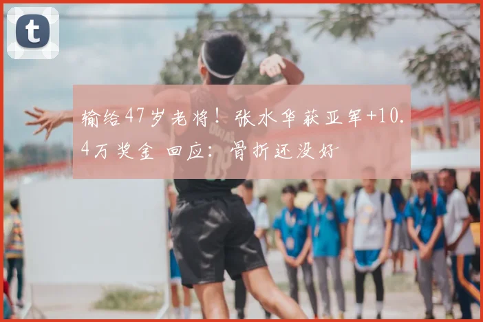 输给47岁老将!张水华获亚军+10.4万奖金 回应:骨折还没好