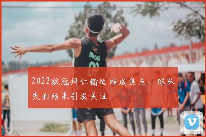 2022欧冠拜仁输给谁成焦点,球队失利结果引发关注